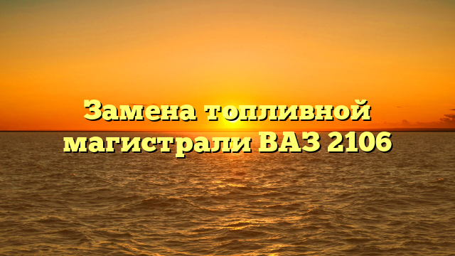 Замена топливной магистрали ВАЗ 2106