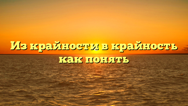Из крайности в крайность как понять
