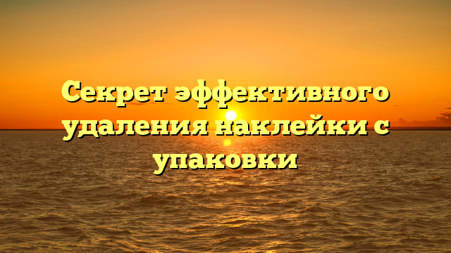 Секрет эффективного удаления наклейки с упаковки